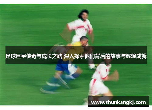 足球巨星传奇与成长之路 深入探索他们背后的故事与辉煌成就