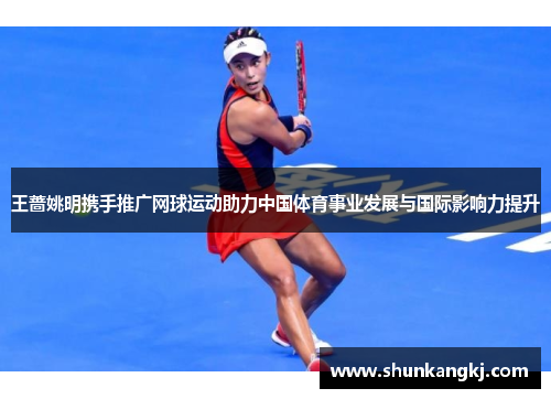 王蔷姚明携手推广网球运动助力中国体育事业发展与国际影响力提升