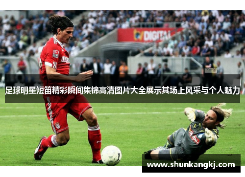 足球明星短笛精彩瞬间集锦高清图片大全展示其场上风采与个人魅力