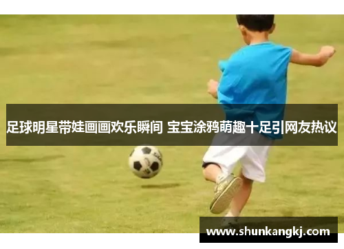 足球明星带娃画画欢乐瞬间 宝宝涂鸦萌趣十足引网友热议