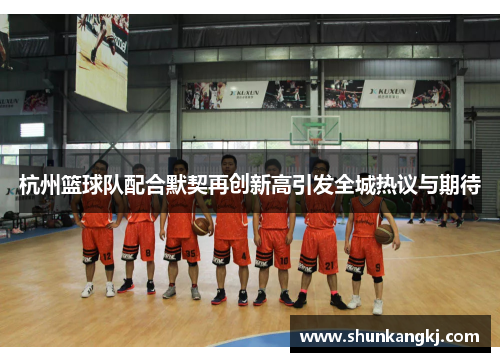 杭州篮球队配合默契再创新高引发全城热议与期待