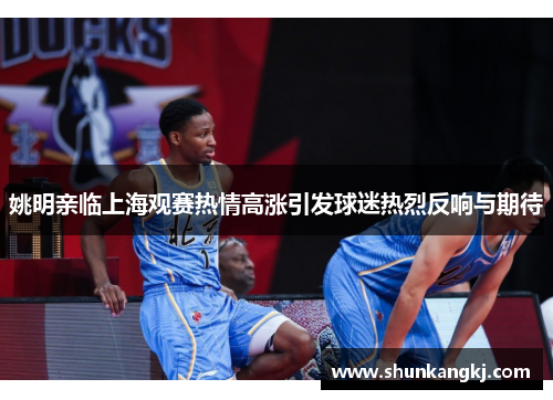 姚明亲临上海观赛热情高涨引发球迷热烈反响与期待
