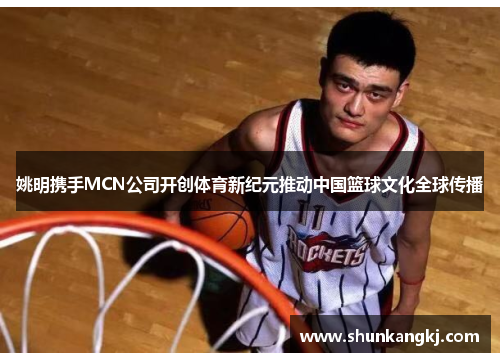 姚明携手MCN公司开创体育新纪元推动中国篮球文化全球传播