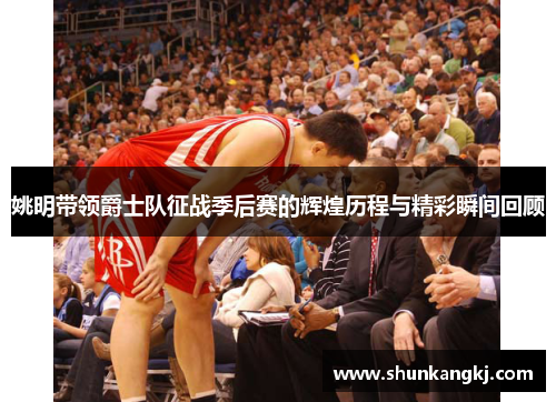 姚明带领爵士队征战季后赛的辉煌历程与精彩瞬间回顾