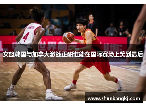 女篮韩国与加拿大激战正酣谁能在国际赛场上笑到最后