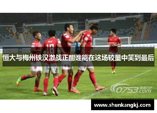 恒大与梅州铁汉激战正酣谁能在这场较量中笑到最后